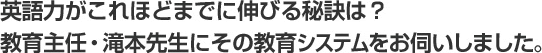 英語力がこれほどまでに伸びる秘訣は？教育主任・滝本先生にその教育システムをお伺いしました